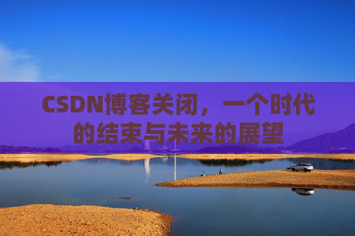 CSDN博客关闭,一个时代的结束与未来的展望 CSDN博客关闭,一个时代的结束与未来的展望